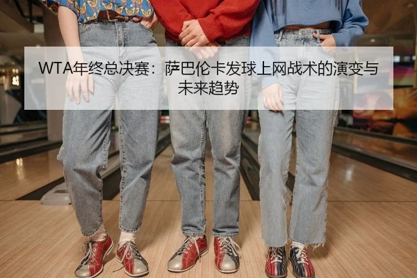 WTA年终总决赛：萨巴伦卡发球上网战术的演变与未来趋势