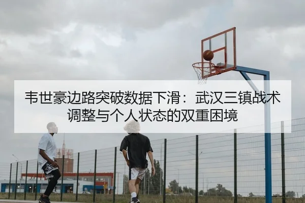韦世豪边路突破数据下滑：武汉三镇战术调整与个人状态的双重困境